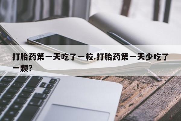 药流药如何购买打胎药第一天吃了一粒.打胎药第一天少吃了一颗？