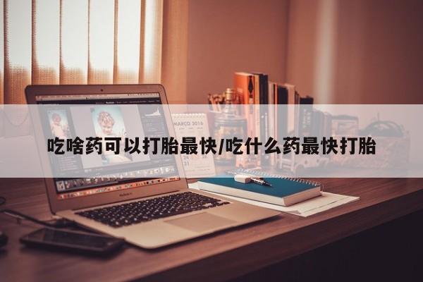 药流药如何购买吃啥药可以打胎最快/吃什么药最快打胎
