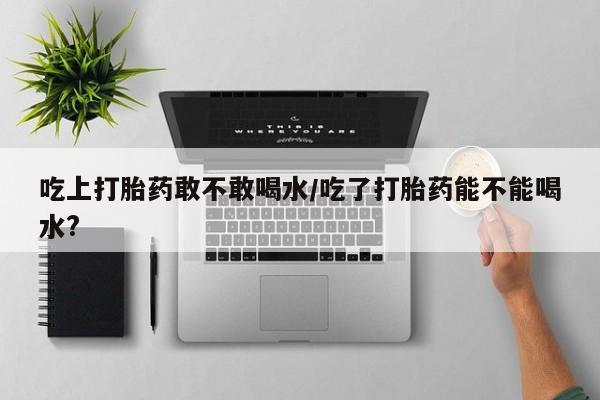 药流药如何购买吃上打胎药敢不敢喝水/吃了打胎药能不能喝水?