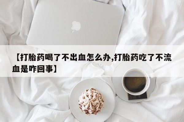 药流药如何购买【打胎药喝了不出血怎么办,打胎药吃了不流血是咋回事】