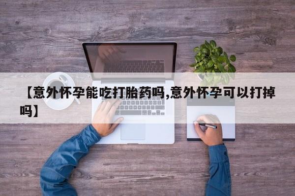 药流药如何购买【意外怀孕能吃打胎药吗,意外怀孕可以打掉吗】