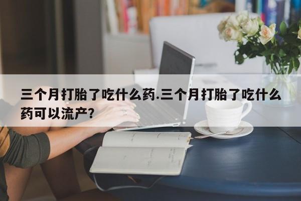 药流药如何购买三个月打胎了吃什么药.三个月打胎了吃什么药可以流产？