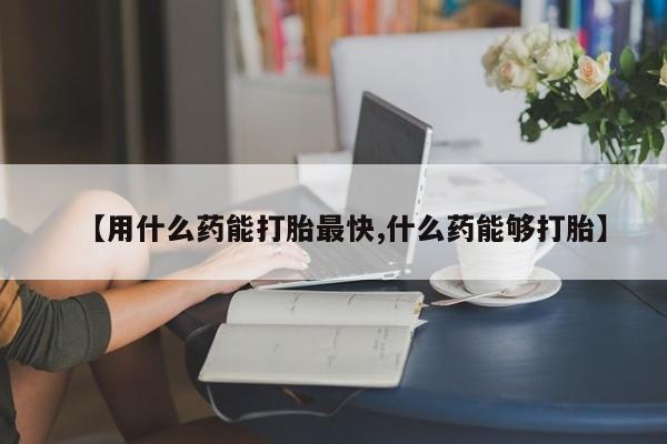 药流药如何购买【用什么药能打胎最快,什么药能够打胎】