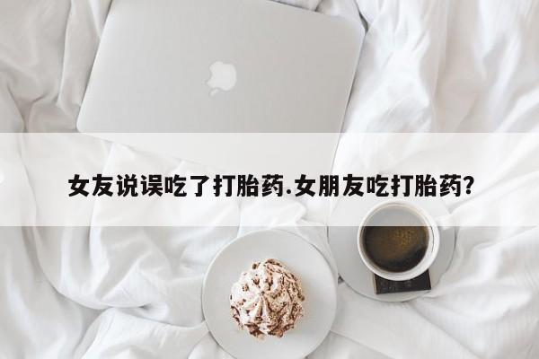 药流药如何购买女友说误吃了打胎药.女朋友吃打胎药？