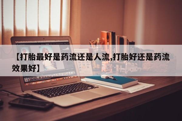 药流药如何购买【打胎最好是药流还是人流,打胎好还是药流效果好】