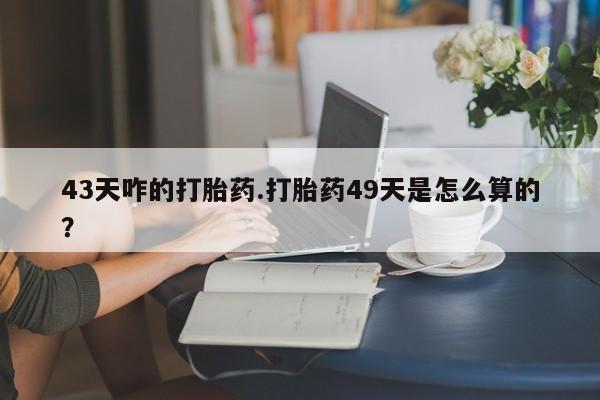 药流药如何购买43天咋的打胎药.打胎药49天是怎么算的？