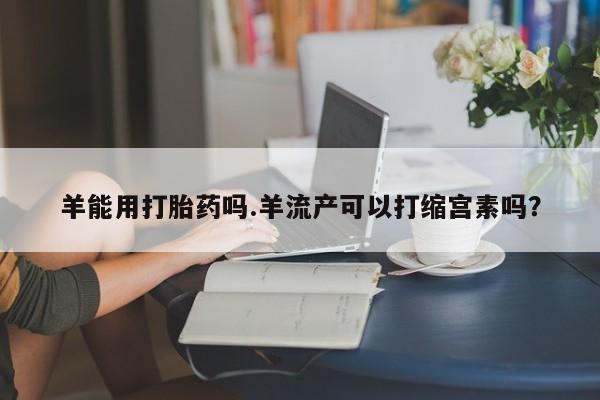 药流药如何购买羊能用打胎药吗.羊流产可以打缩宫素吗？