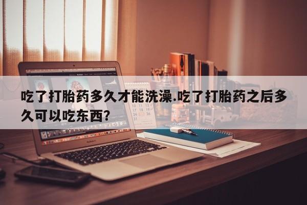 药流药如何购买吃了打胎药多久才能洗澡.吃了打胎药之后多久可以吃东西？
