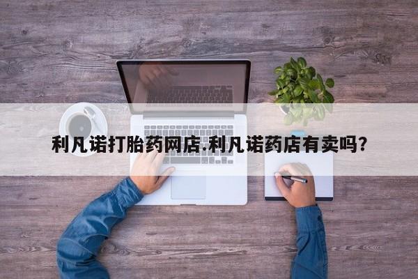 药流药如何购买利凡诺打胎药网店.利凡诺药店有卖吗？