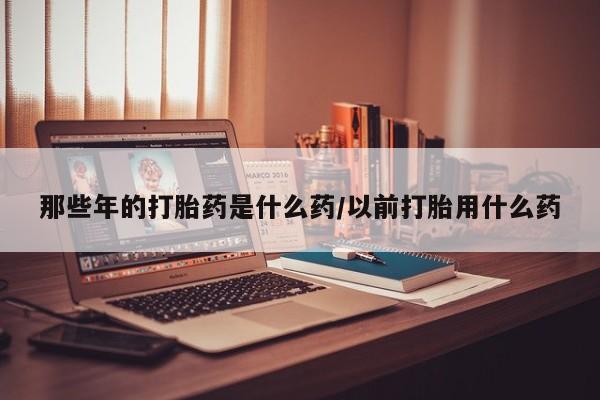 药流药如何购买那些年的打胎药是什么药/以前打胎用什么药