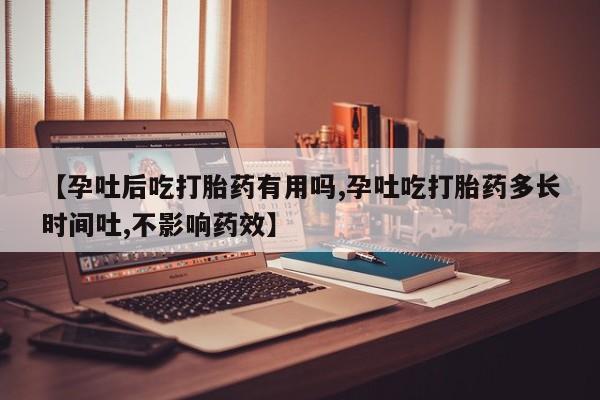 药流药如何购买【孕吐后吃打胎药有用吗,孕吐吃打胎药多长时间吐,不影响药效】