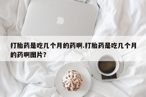 药流药如何购买打胎药是吃几个月的药啊.打胎药是吃几个月的药啊图片？