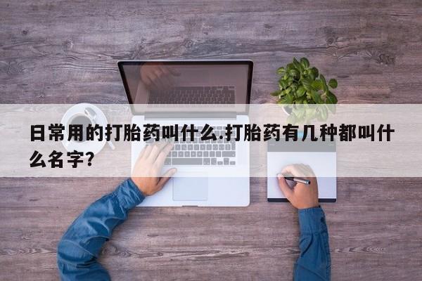 药流药如何购买日常用的打胎药叫什么.打胎药有几种都叫什么名字？