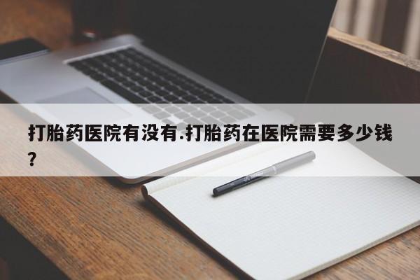 药流药如何购买打胎药医院有没有.打胎药在医院需要多少钱？