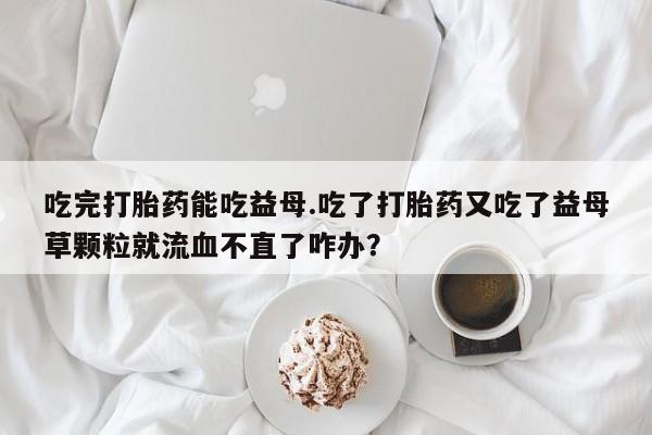 药流药如何购买吃完打胎药能吃益母.吃了打胎药又吃了益母草颗粒就流血不直了咋办？