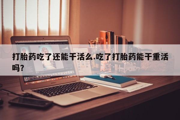 药流药如何购买打胎药吃了还能干活么.吃了打胎药能干重活吗？