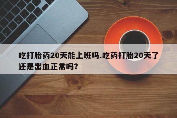药流药如何购买吃打胎药20天能上班吗.吃药打胎20天了还是出血正常吗？