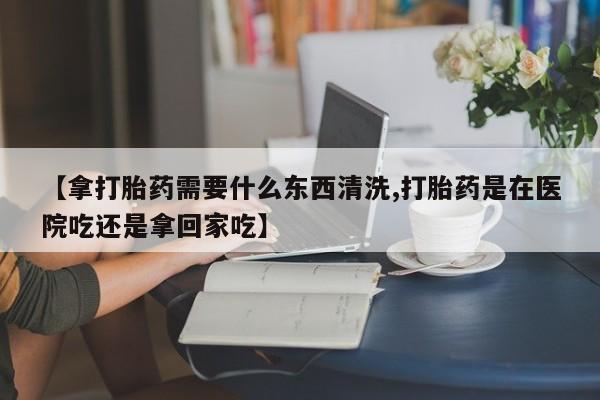 药流药如何购买【拿打胎药需要什么东西清洗,打胎药是在医院吃还是拿回家吃】