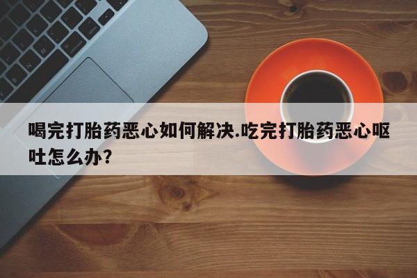 药流药如何购买喝完打胎药恶心如何解决.吃完打胎药恶心呕吐怎么办？