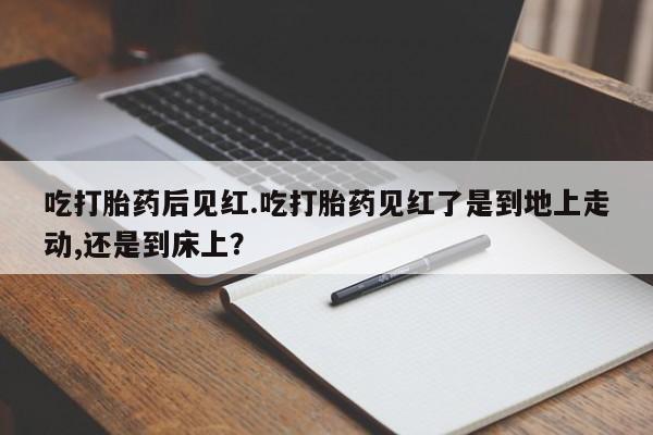 药流药如何购买吃打胎药后见红.吃打胎药见红了是到地上走动,还是到床上？