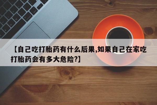 药流药如何购买【自己吃打胎药有什么后果,如果自己在家吃打胎药会有多大危险?】