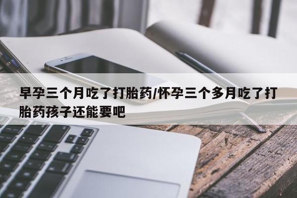 药流药如何购买早孕三个月吃了打胎药/怀孕三个多月吃了打胎药孩子还能要吧