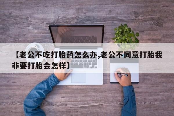 药流药如何购买【老公不吃打胎药怎么办,老公不同意打胎我非要打胎会怎样】