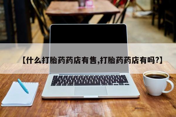 药流药如何购买【什么打胎药药店有售,打胎药药店有吗?】