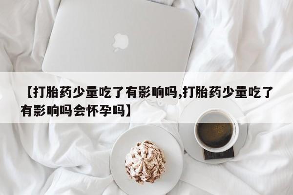 药流药如何购买【打胎药少量吃了有影响吗,打胎药少量吃了有影响吗会怀孕吗】