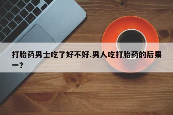 药流药如何购买打胎药男士吃了好不好.男人吃打胎药的后果一？