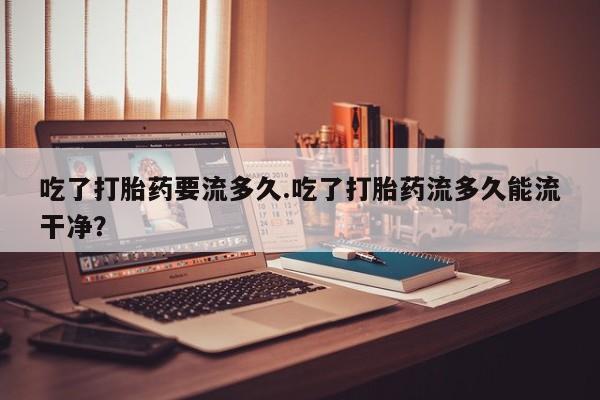 药流药如何购买吃了打胎药要流多久.吃了打胎药流多久能流干净？