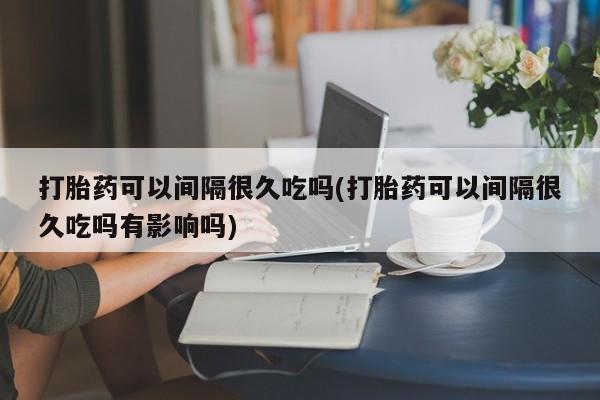 药流药如何购买打胎药可以间隔很久吃吗(打胎药可以间隔很久吃吗有影响吗)