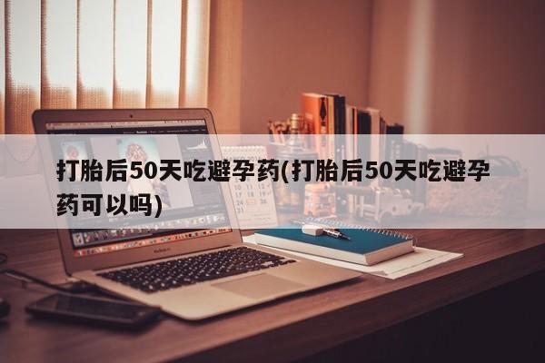 药流药如何购买打胎后50天吃避孕药(打胎后50天吃避孕药可以吗)