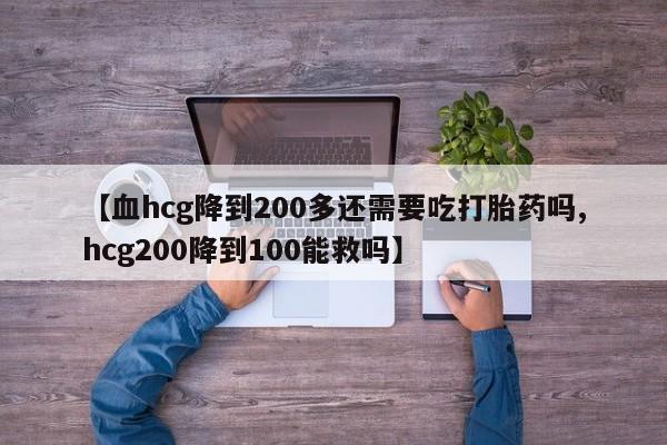 药流药如何购买【血hcg降到200多还需要吃打胎药吗,hcg200降到100能救吗】