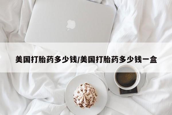 药流药如何购买美国打胎药多少钱/美国打胎药多少钱一盒