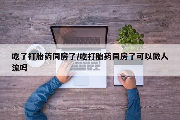 药流药如何购买吃了打胎药同房了/吃打胎药同房了可以做人流吗