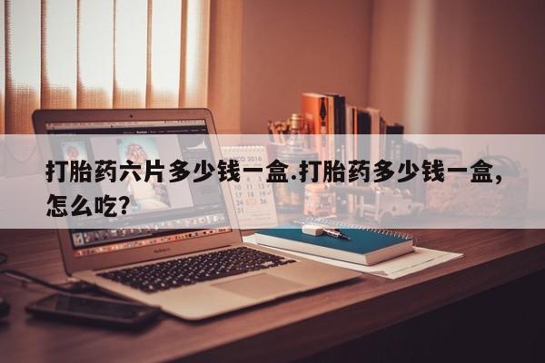 药流药如何购买打胎药六片多少钱一盒.打胎药多少钱一盒,怎么吃？