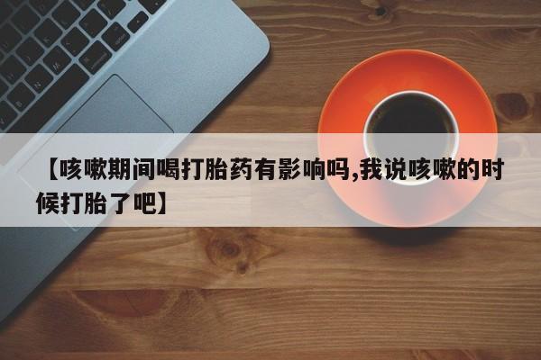药流药如何购买【咳嗽期间喝打胎药有影响吗,我说咳嗽的时候打胎了吧】