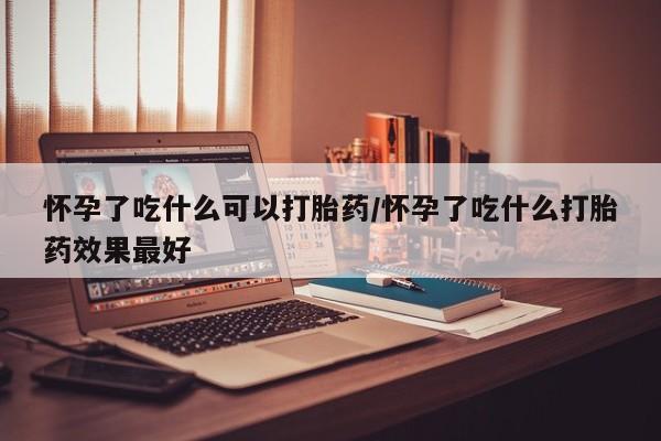 药流药如何购买怀孕了吃什么可以打胎药/怀孕了吃什么打胎药效果最好