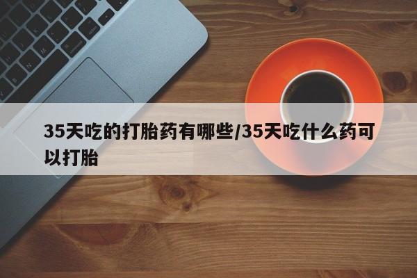 药流药如何购买35天吃的打胎药有哪些/35天吃什么药可以打胎