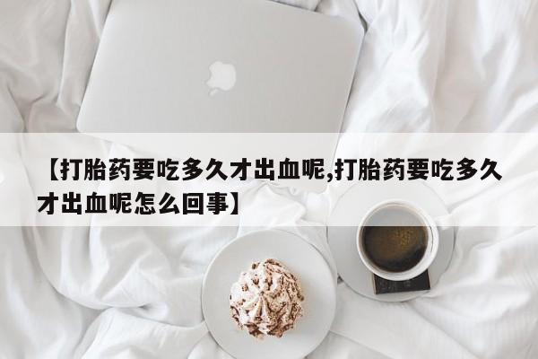 药流药如何购买【打胎药要吃多久才出血呢,打胎药要吃多久才出血呢怎么回事】