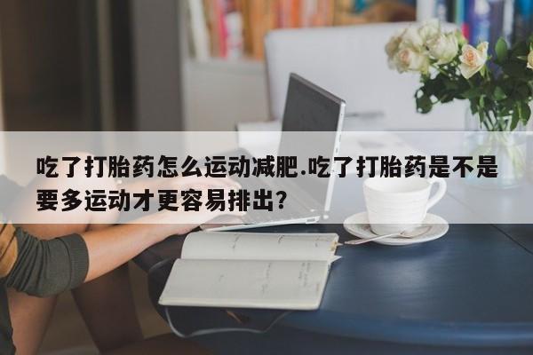 药流药如何购买吃了打胎药怎么运动减肥.吃了打胎药是不是要多运动才更容易排出？