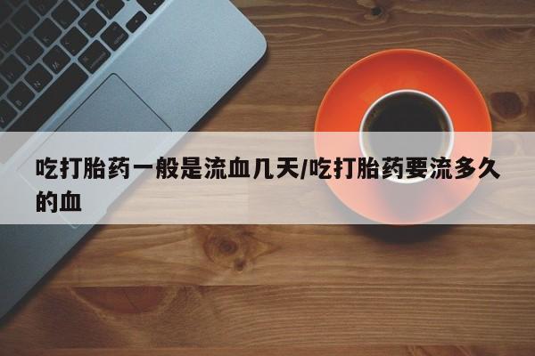 药流药如何购买吃打胎药一般是流血几天/吃打胎药要流多久的血