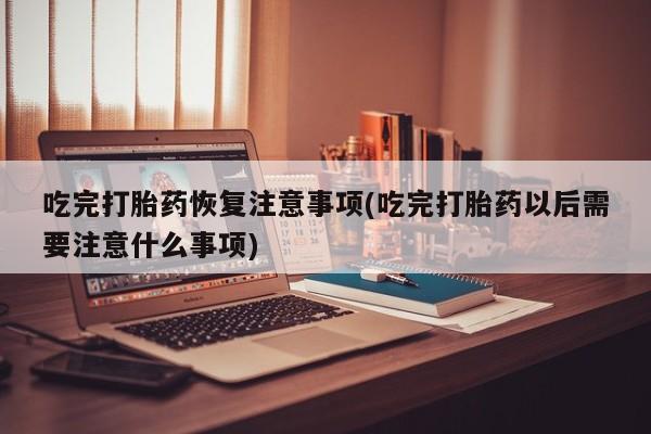 药流药如何购买吃完打胎药恢复注意事项(吃完打胎药以后需要注意什么事项)
