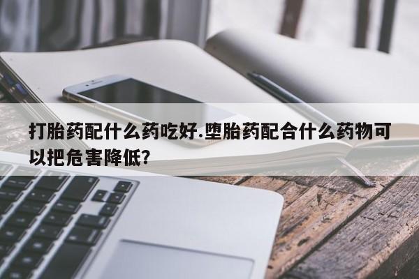 药流药如何购买打胎药配什么药吃好.堕胎药配合什么药物可以把危害降低？