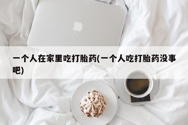 药流药如何购买一个人在家里吃打胎药(一个人吃打胎药没事吧)