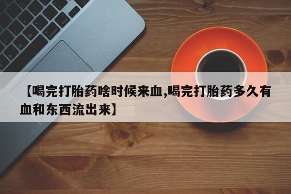 药流药如何购买【喝完打胎药啥时候来血,喝完打胎药多久有血和东西流出来】