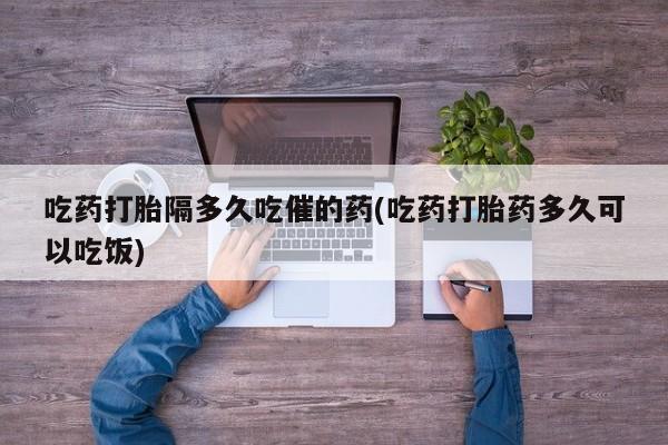 药流药如何购买吃药打胎隔多久吃催的药(吃药打胎药多久可以吃饭)