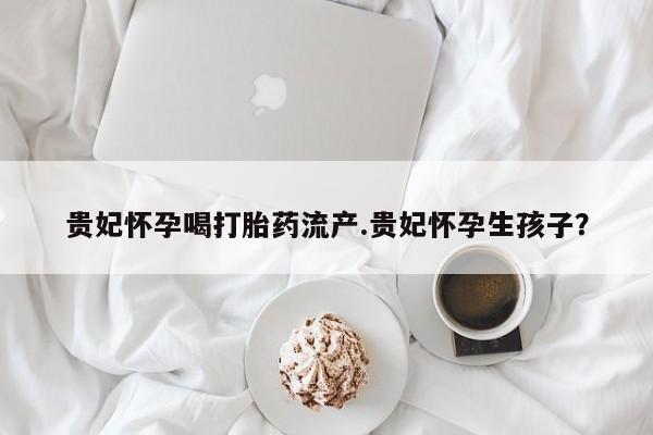 药流药如何购买贵妃怀孕喝打胎药流产.贵妃怀孕生孩子？