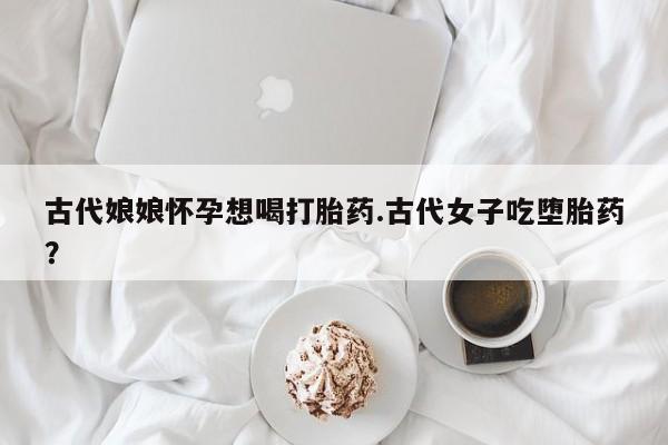 药流药如何购买古代娘娘怀孕想喝打胎药.古代女子吃堕胎药?